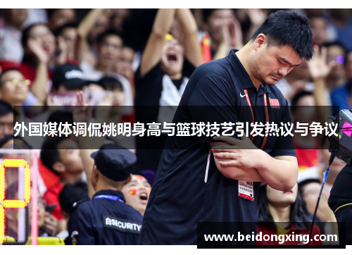 外国媒体调侃姚明身高与篮球技艺引发热议与争议