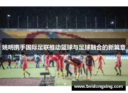 姚明携手国际足联推动篮球与足球融合的新篇章