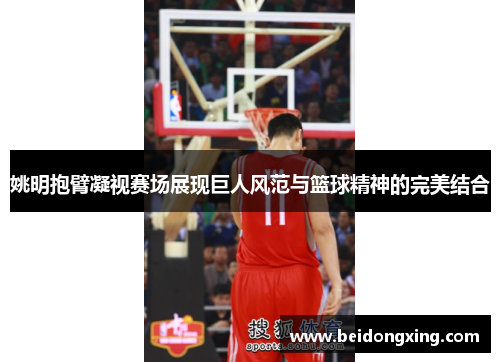 姚明抱臂凝视赛场展现巨人风范与篮球精神的完美结合