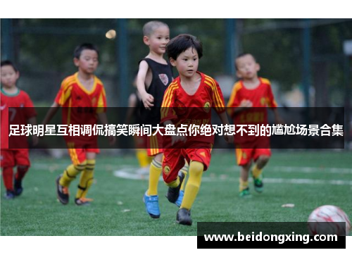 足球明星互相调侃搞笑瞬间大盘点你绝对想不到的尴尬场景合集