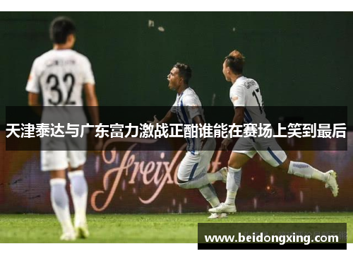 天津泰达与广东富力激战正酣谁能在赛场上笑到最后